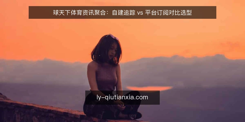 球天下体育资讯聚合：自建追踪 vs 平台订阅对比选型 — 选型前提：先明确资讯消费场景 配图